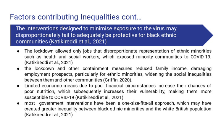 The interventions designed to minimise exposure to the virus may disproportionately fail to adequately be protective for black ethnic communities (Katikireddi et al., 2021)